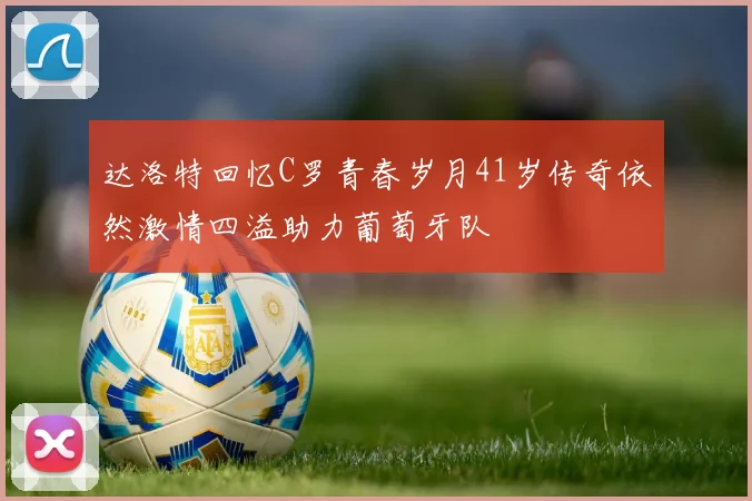 达洛特回忆C罗青春岁月41岁传奇依然激情四溢助力葡萄牙队