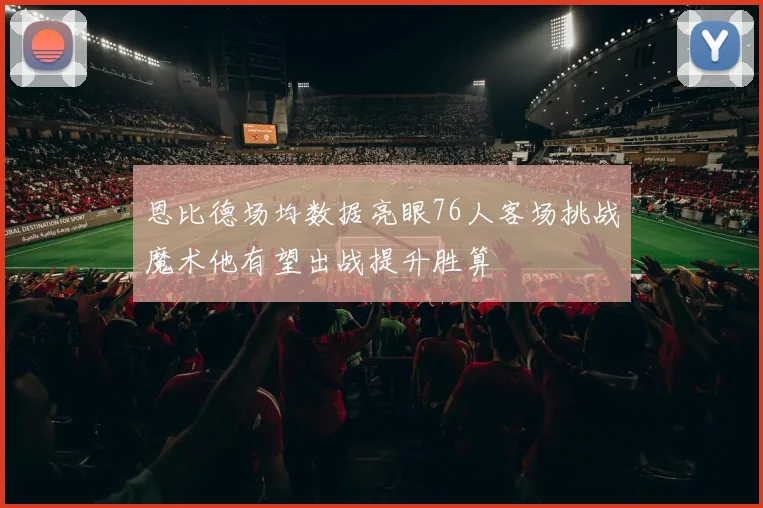 恩比德场均数据亮眼76人客场挑战魔术他有望出战提升胜算
