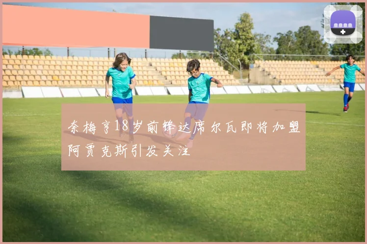 奈梅亨18岁前锋达席尔瓦即将加盟阿贾克斯引发关注
