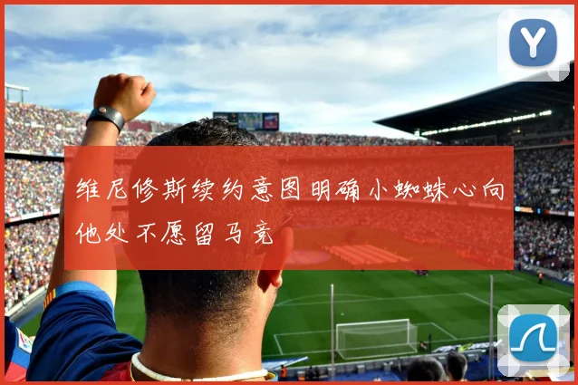 维尼修斯续约意图明确小蜘蛛心向他处不愿留马竞
