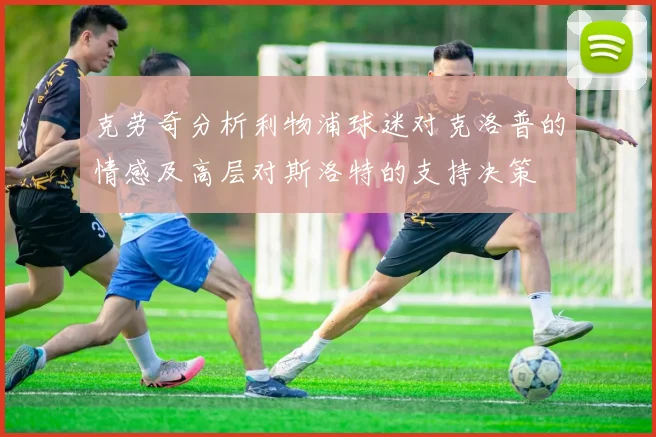 克劳奇分析利物浦球迷对克洛普的情感及高层对斯洛特的支持决策