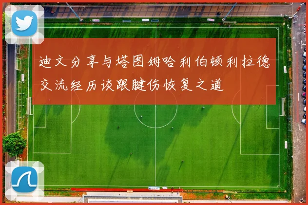 迪文分享与塔图姆哈利伯顿利拉德交流经历谈跟腱伤恢复之道