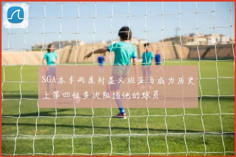 SGA本季两度封盖文班亚马成为历史上第四位多次阻挡他的球员