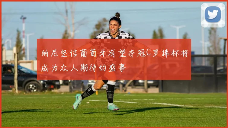 纳尼坚信葡萄牙有望夺冠C罗捧杯将成为众人期待的盛事