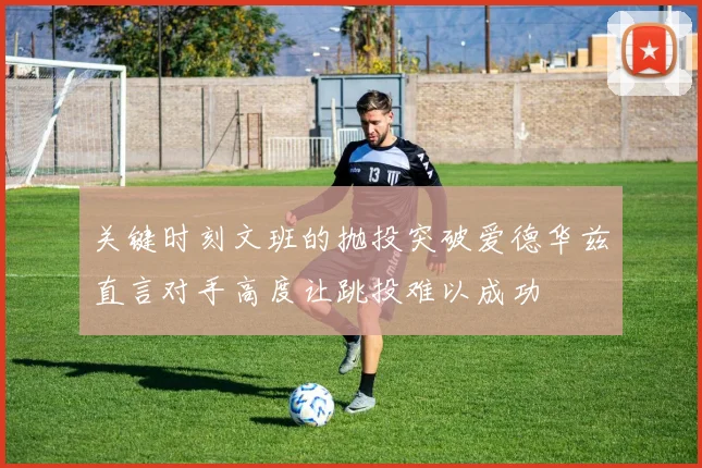 关键时刻文班的抛投突破爱德华兹直言对手高度让跳投难以成功