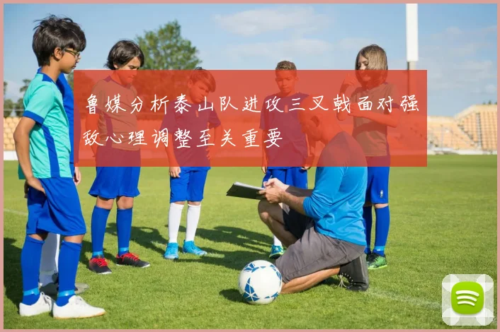 鲁媒分析泰山队进攻三叉戟面对强敌心理调整至关重要