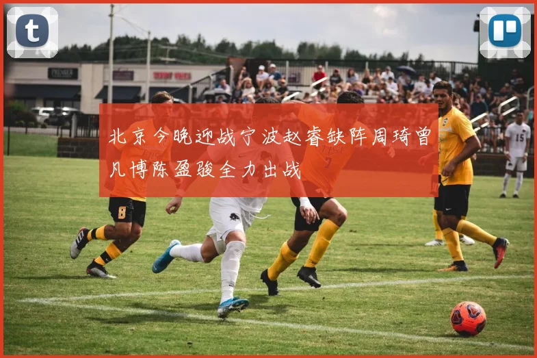 北京今晚迎战宁波赵睿缺阵周琦曾凡博陈盈骏全力出战