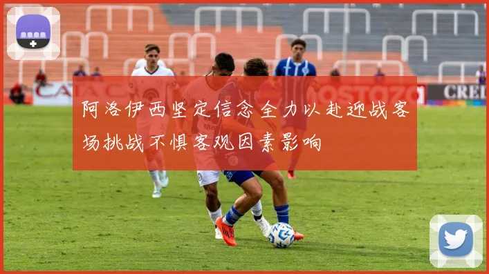 阿洛伊西坚定信念全力以赴迎战客场挑战不惧客观因素影响