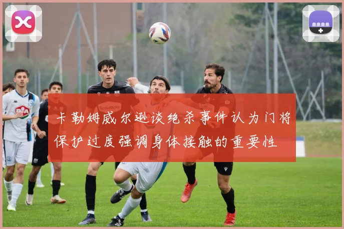 卡勒姆威尔逊谈绝杀事件认为门将保护过度强调身体接触的重要性