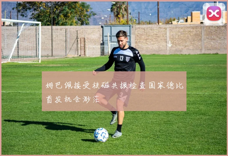 姆巴佩接受核磁共振检查国家德比首发机会渺茫