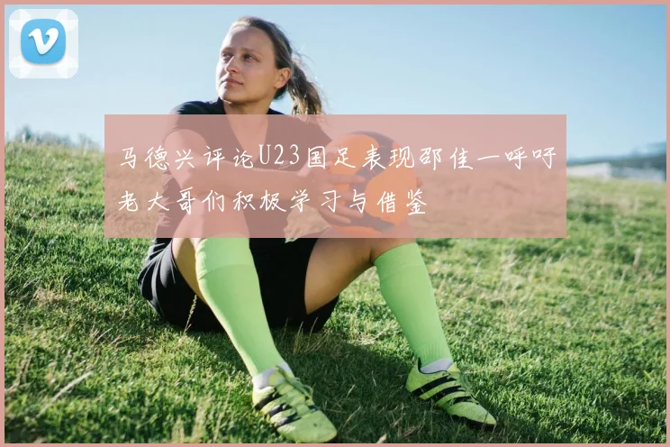马德兴评论U23国足表现邵佳一呼吁老大哥们积极学习与借鉴