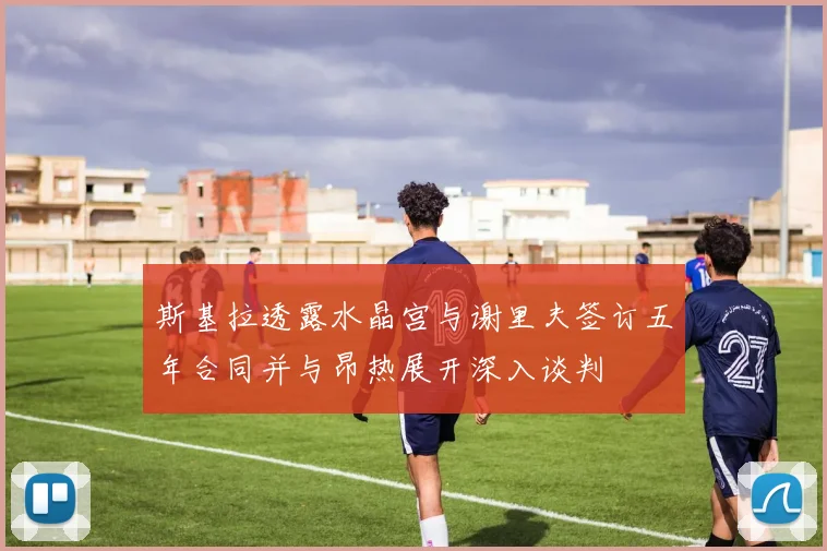 斯基拉透露水晶宫与谢里夫签订五年合同并与昂热展开深入谈判