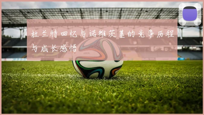 杜兰特回忆与诺维茨基的竞争历程与成长感悟