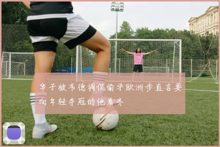 华子被韦德调侃偷学欧洲步直言要向年轻夺冠的他看齐