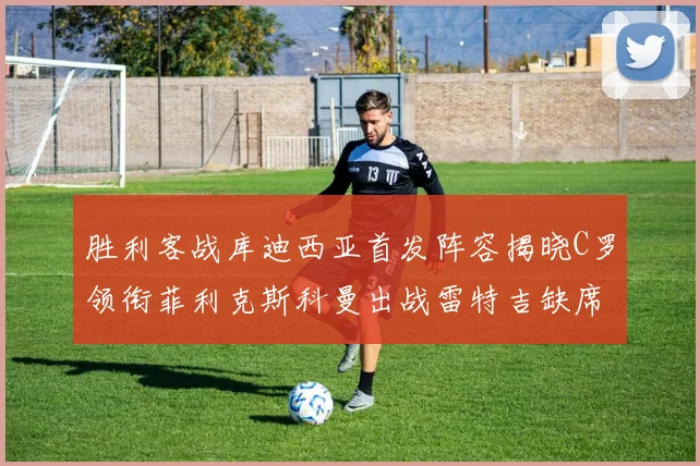 胜利客战库迪西亚首发阵容揭晓C罗领衔菲利克斯科曼出战雷特吉缺席